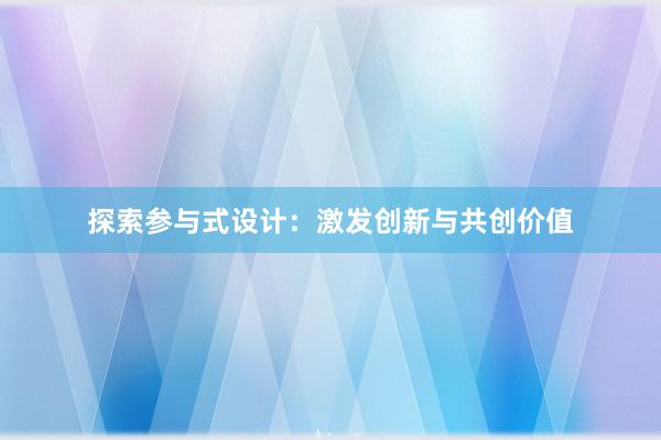 探索参与式设计：激发创新与共创价值